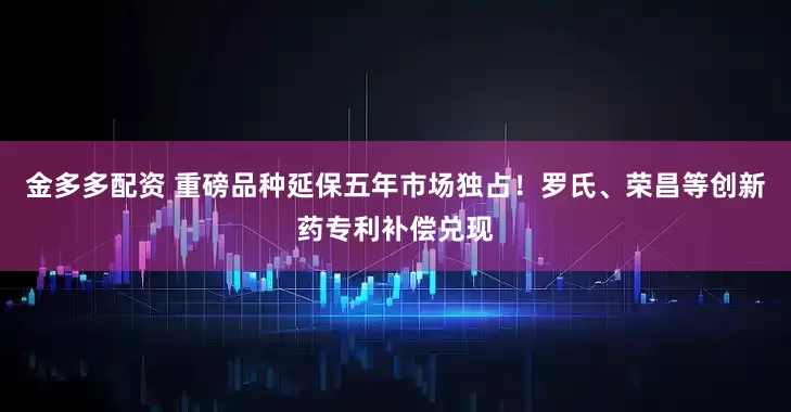 金多多配资 重磅品种延保五年市场独占！罗氏、荣昌等创新药专利补偿兑现