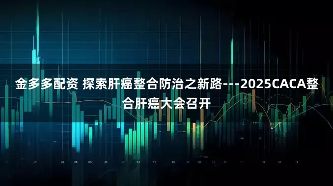 金多多配资 探索肝癌整合防治之新路---2025CACA整合肝癌大会召开