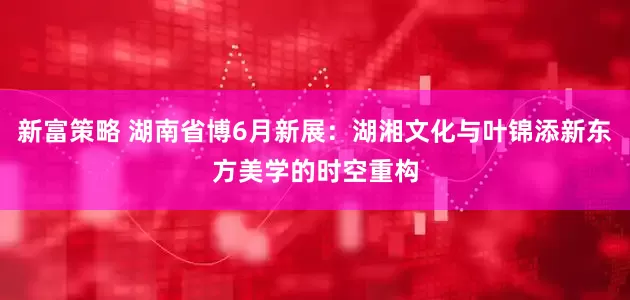新富策略 湖南省博6月新展：湖湘文化与叶锦添新东方美学的时空重构