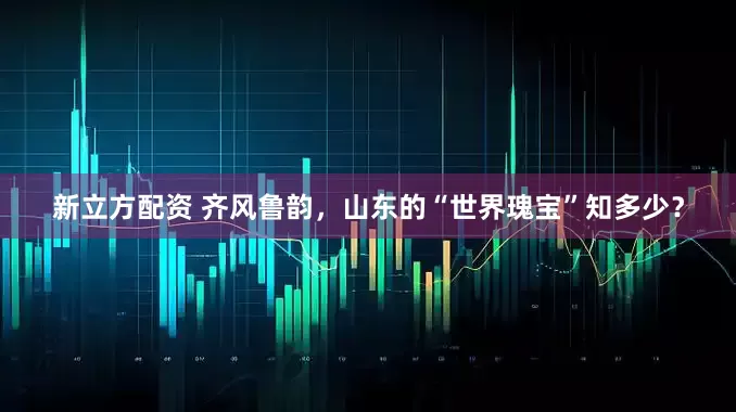 新立方配资 齐风鲁韵，山东的“世界瑰宝”知多少？