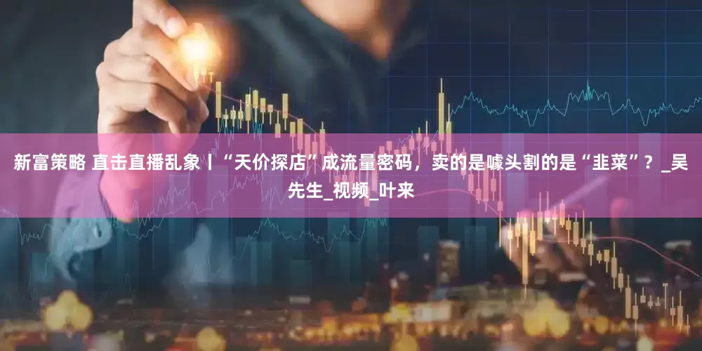新富策略 直击直播乱象丨“天价探店”成流量密码，卖的是噱头割的是“韭菜”？_吴先生_视频_叶来