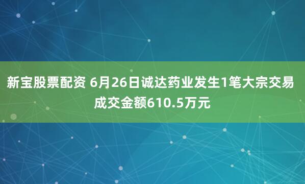 新宝股票配资 6月26日诚达药业发生1笔大宗交易 成交金额610.5万元