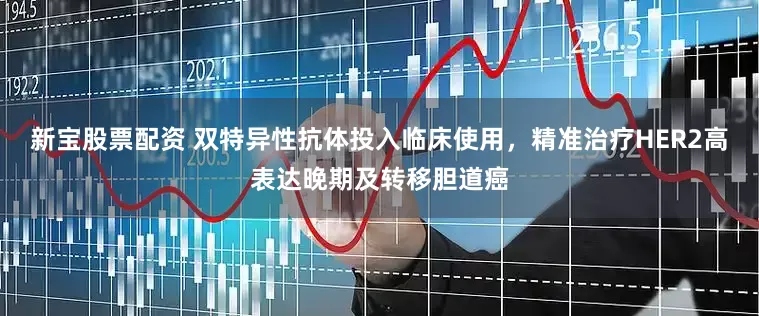 新宝股票配资 双特异性抗体投入临床使用，精准治疗HER2高表达晚期及转移胆道癌