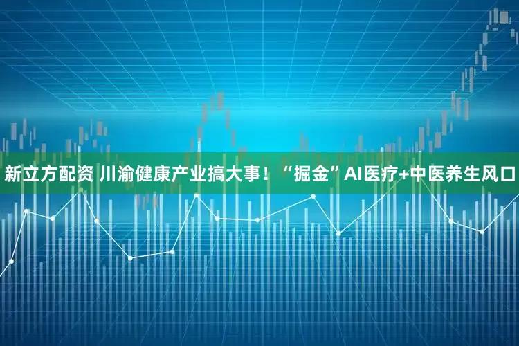 新立方配资 川渝健康产业搞大事！“掘金”AI医疗+中医养生风口