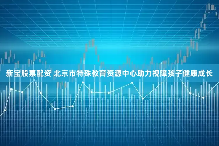 新宝股票配资 北京市特殊教育资源中心助力视障孩子健康成长