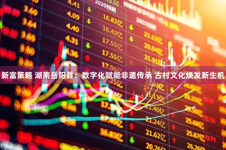 新富策略 湖南岳阳县：数字化赋能非遗传承 古村文化焕发新生机