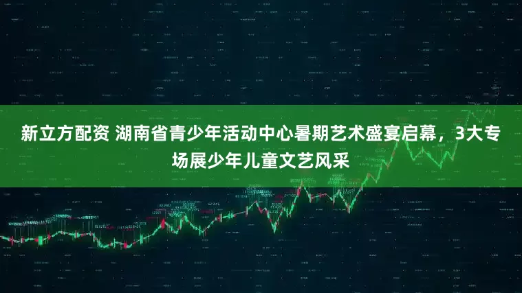 新立方配资 湖南省青少年活动中心暑期艺术盛宴启幕，3大专场展少年儿童文艺风采