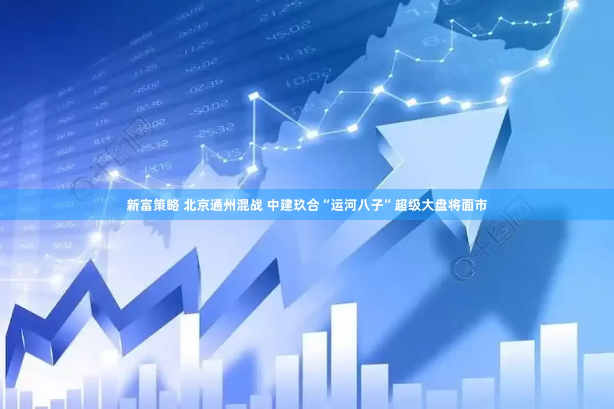 新富策略 北京通州混战 中建玖合“运河八子”超级大盘将面市