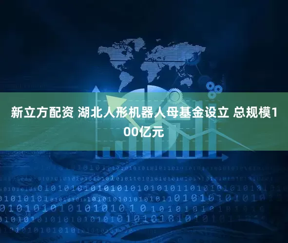 新立方配资 湖北人形机器人母基金设立 总规模100亿元