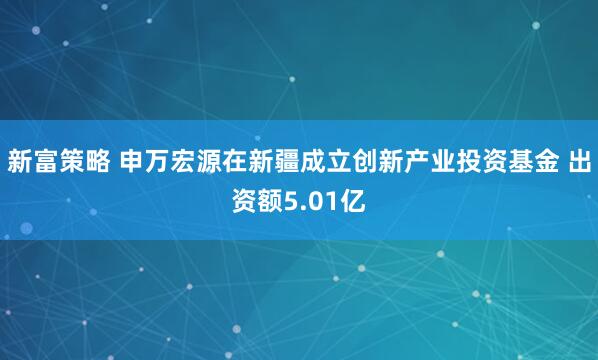 新富策略 申万宏源在新疆成立创新产业投资基金 出资额5.01亿