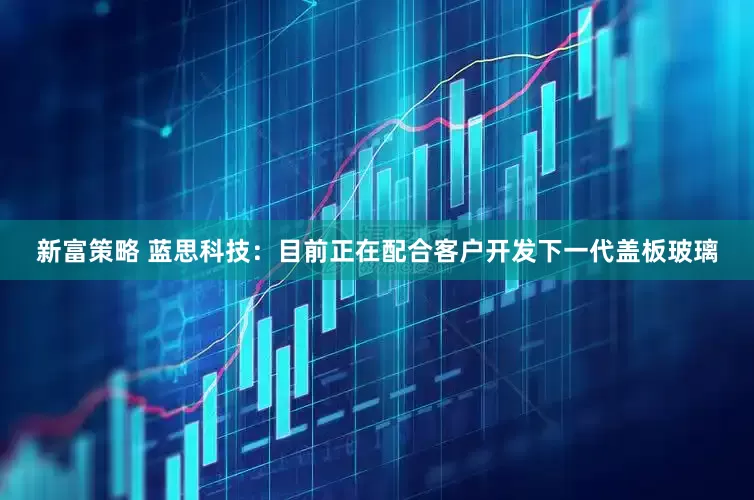 新富策略 蓝思科技：目前正在配合客户开发下一代盖板玻璃