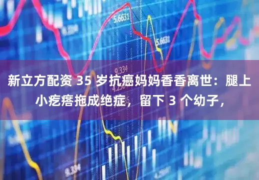 新立方配资 35 岁抗癌妈妈香香离世：腿上小疙瘩拖成绝症，留下 3 个幼子，