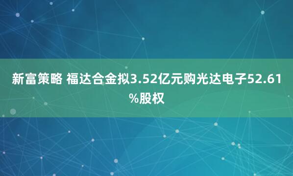 新富策略 福达合金拟3.52亿元购光达电子52.61%股权