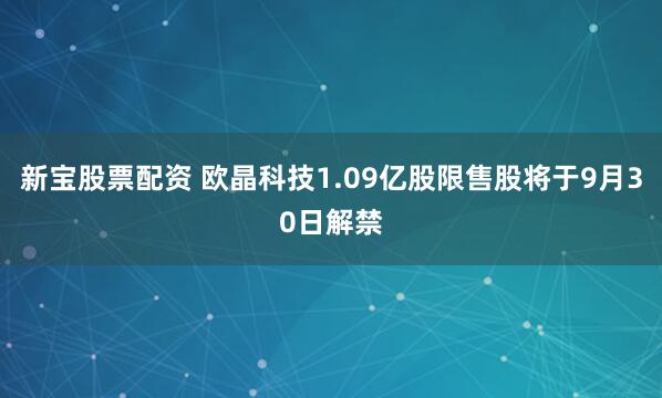 新宝股票配资 欧晶科技1.09亿股限售股将于9月30日解禁