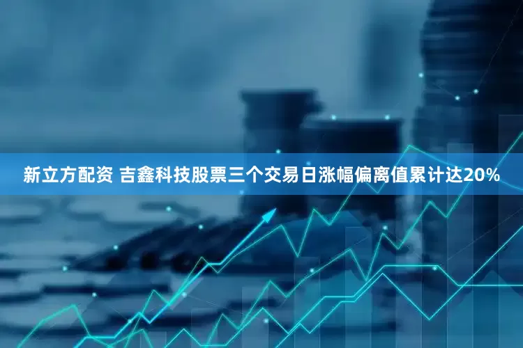 新立方配资 吉鑫科技股票三个交易日涨幅偏离值累计达20%